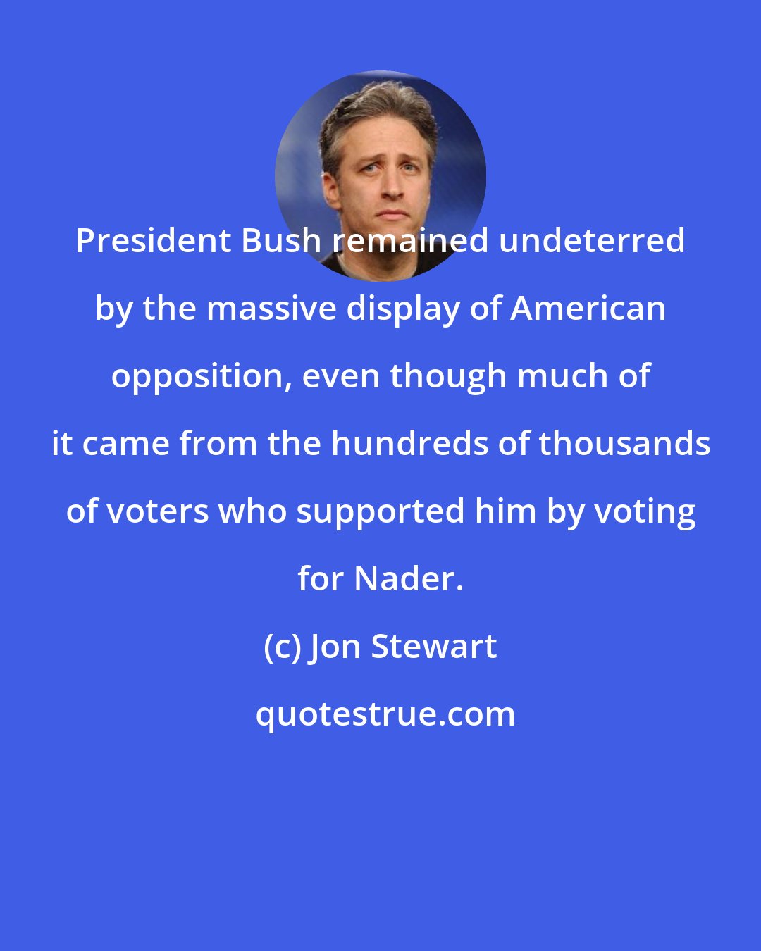 Jon Stewart: President Bush remained undeterred by the massive display of American opposition, even though much of it came from the hundreds of thousands of voters who supported him by voting for Nader.