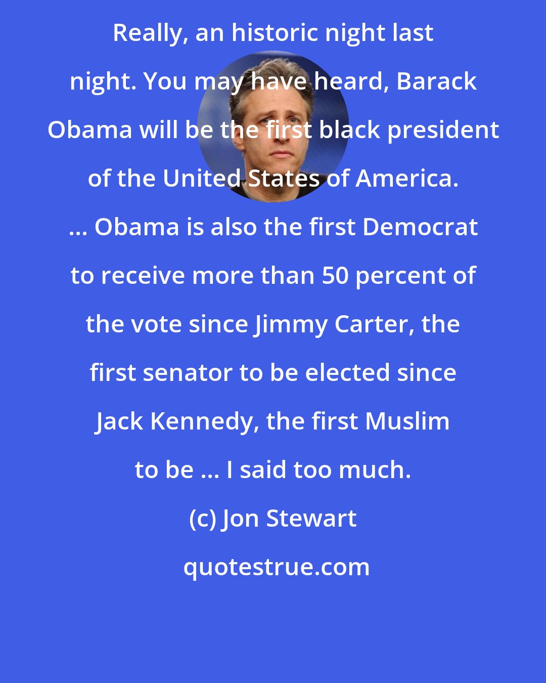Jon Stewart: Really, an historic night last night. You may have heard, Barack Obama will be the first black president of the United States of America. ... Obama is also the first Democrat to receive more than 50 percent of the vote since Jimmy Carter, the first senator to be elected since Jack Kennedy, the first Muslim to be ... I said too much.