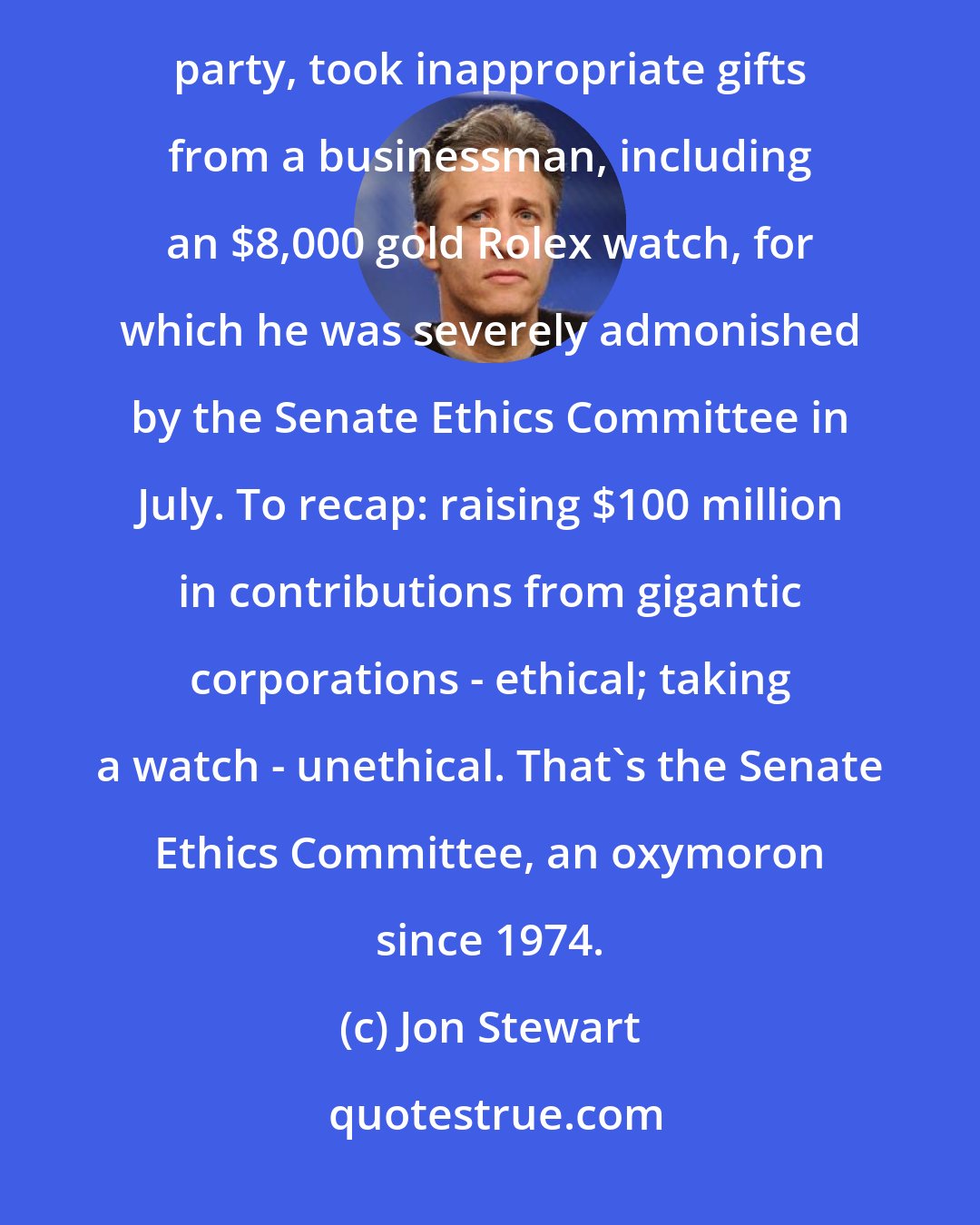 Jon Stewart: Robert Torricelli, a powerful fund-raiser who helped raise more than $100 million for the Democratic party, took inappropriate gifts from a businessman, including an $8,000 gold Rolex watch, for which he was severely admonished by the Senate Ethics Committee in July. To recap: raising $100 million in contributions from gigantic corporations - ethical; taking a watch - unethical. That's the Senate Ethics Committee, an oxymoron since 1974.