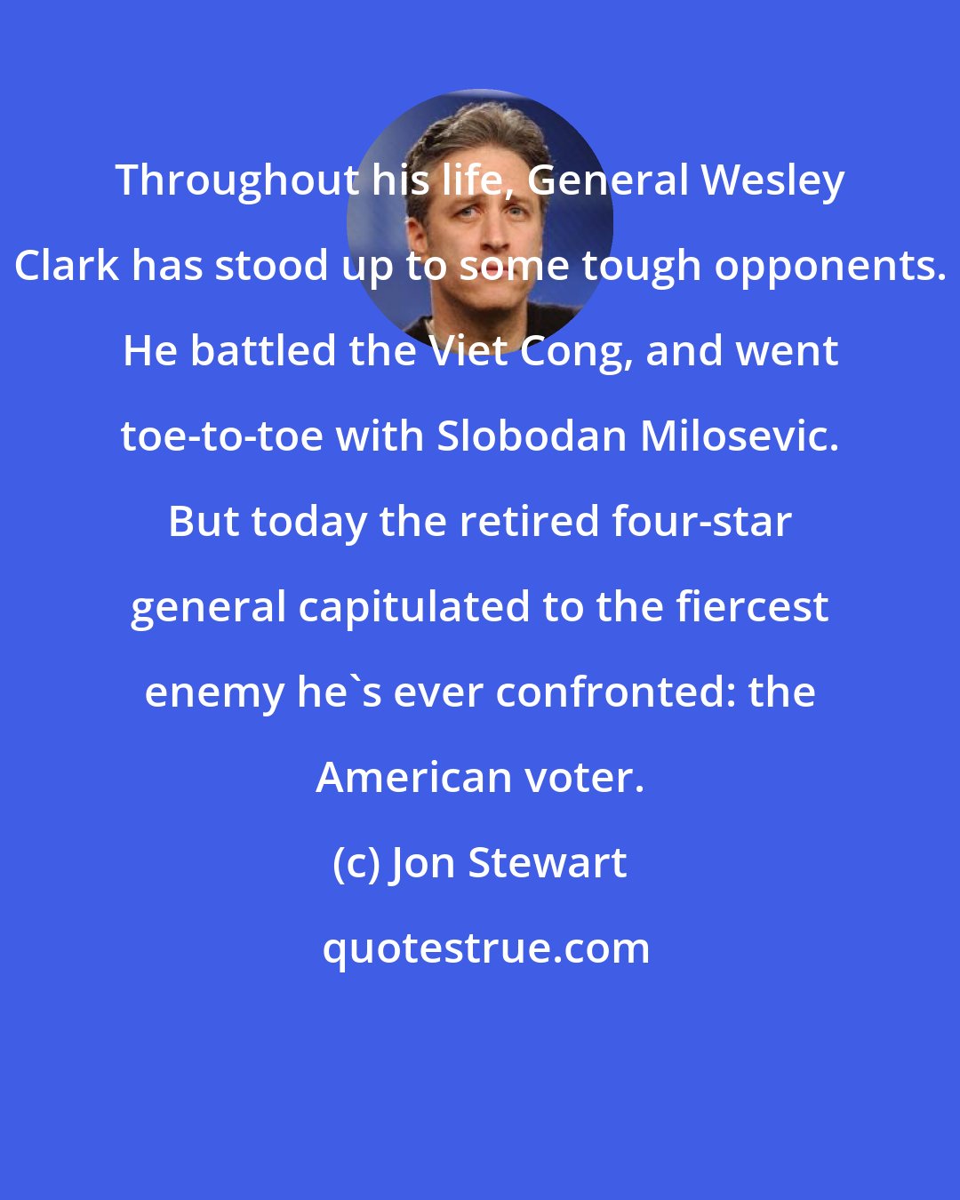 Jon Stewart: Throughout his life, General Wesley Clark has stood up to some tough opponents. He battled the Viet Cong, and went toe-to-toe with Slobodan Milosevic. But today the retired four-star general capitulated to the fiercest enemy he's ever confronted: the American voter.