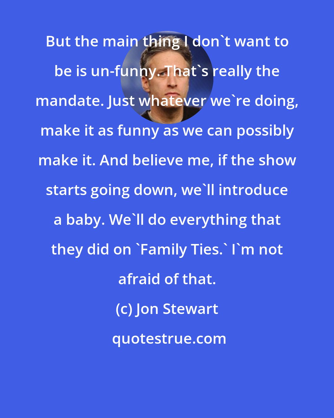 Jon Stewart: But the main thing I don't want to be is un-funny. That's really the mandate. Just whatever we're doing, make it as funny as we can possibly make it. And believe me, if the show starts going down, we'll introduce a baby. We'll do everything that they did on `Family Ties.' I'm not afraid of that.