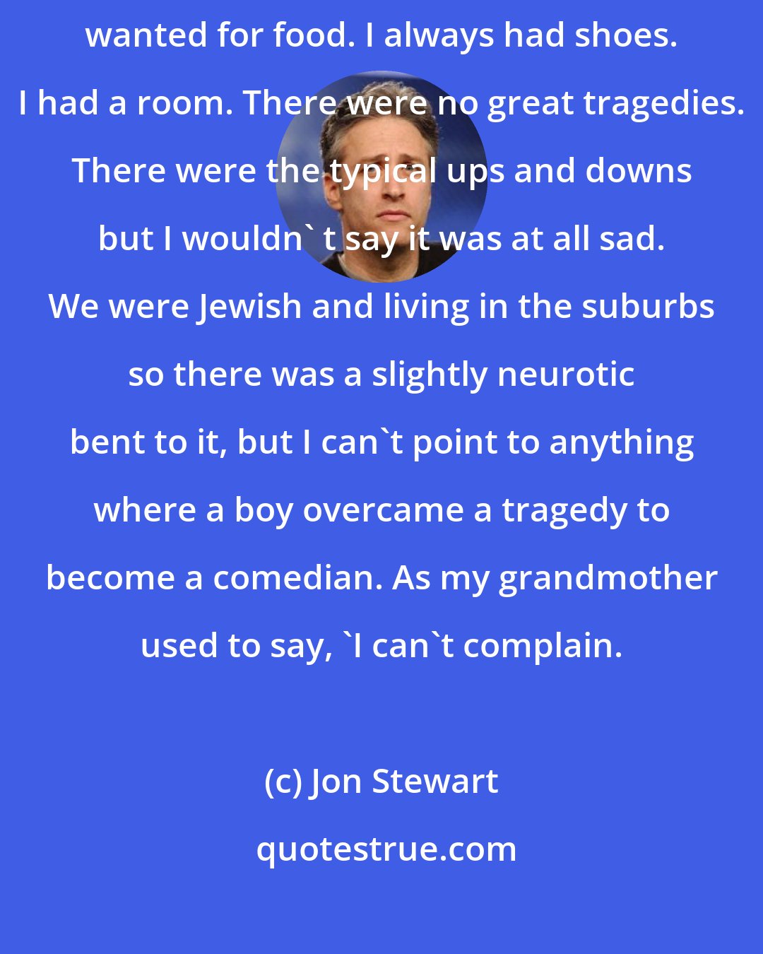 Jon Stewart: My life was typical. I played a little Little League baseball. I never wanted for food. I always had shoes. I had a room. There were no great tragedies. There were the typical ups and downs but I wouldn' t say it was at all sad. We were Jewish and living in the suburbs so there was a slightly neurotic bent to it, but I can't point to anything where a boy overcame a tragedy to become a comedian. As my grandmother used to say, 'I can't complain.