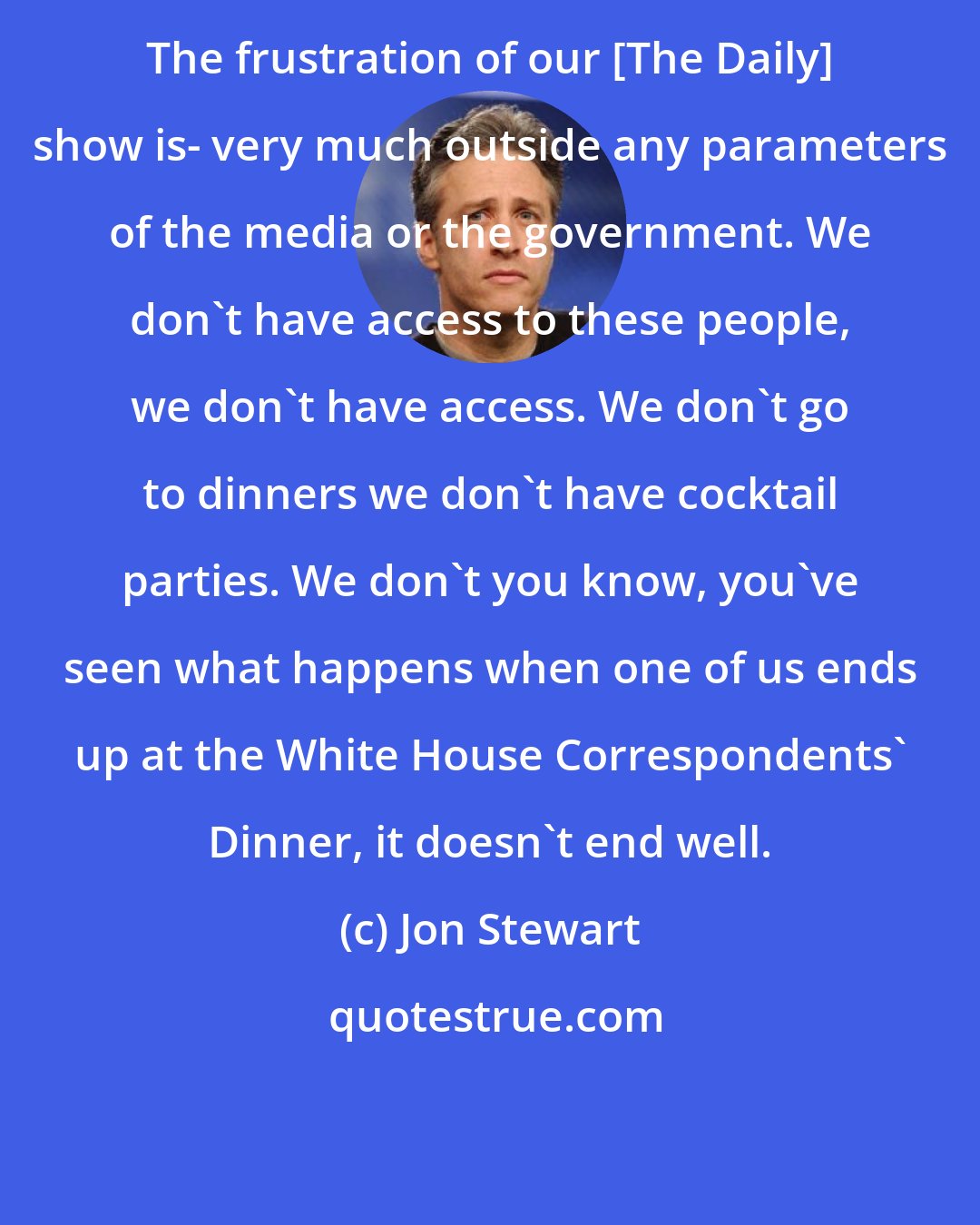 Jon Stewart: The frustration of our [The Daily] show is- very much outside any parameters of the media or the government. We don't have access to these people, we don't have access. We don't go to dinners we don't have cocktail parties. We don't you know, you've seen what happens when one of us ends up at the White House Correspondents' Dinner, it doesn't end well.