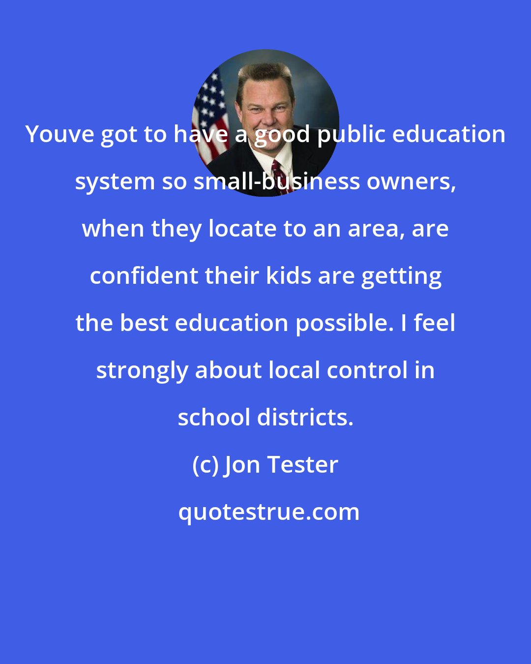 Jon Tester: Youve got to have a good public education system so small-business owners, when they locate to an area, are confident their kids are getting the best education possible. I feel strongly about local control in school districts.