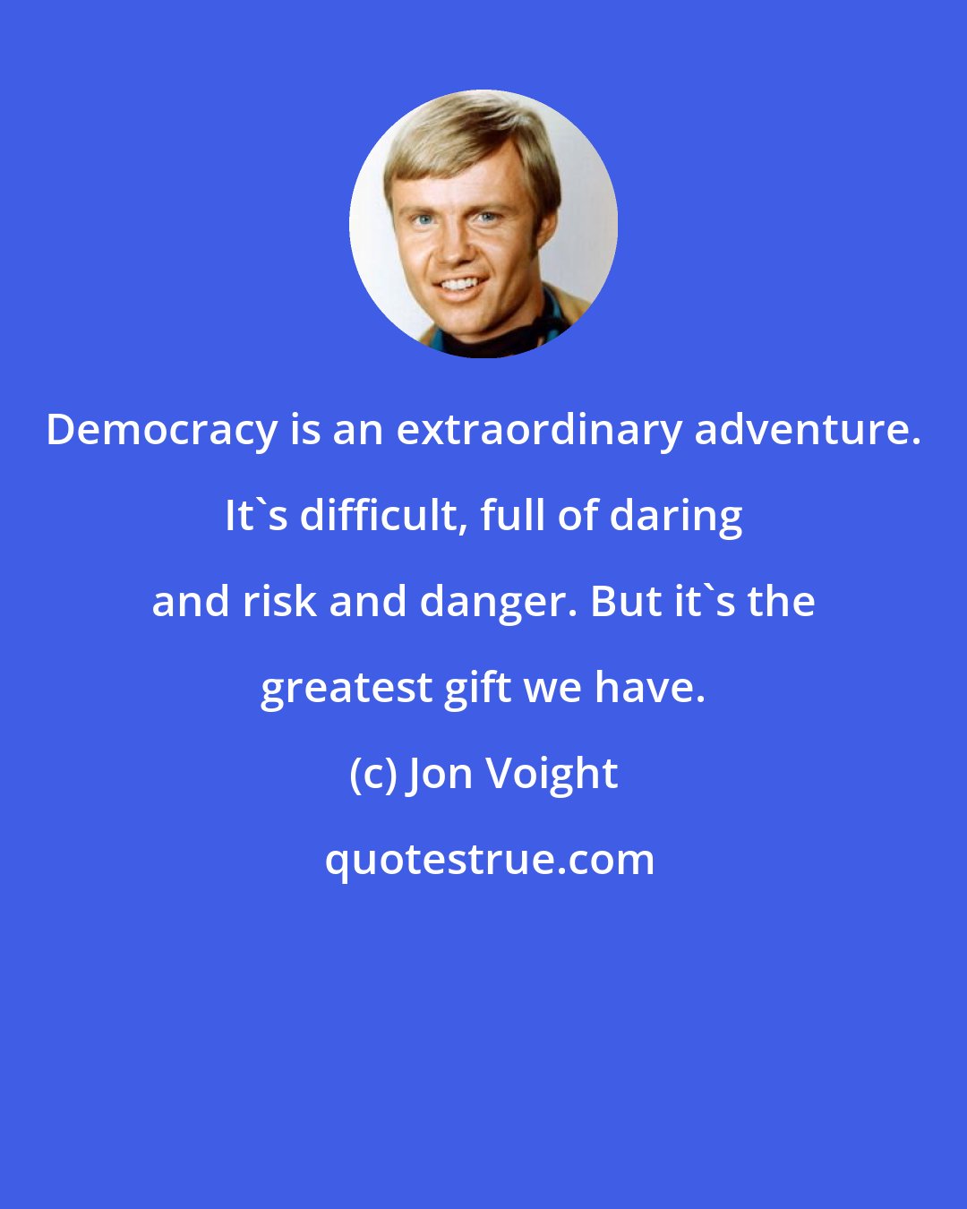 Jon Voight: Democracy is an extraordinary adventure. It's difficult, full of daring and risk and danger. But it's the greatest gift we have.