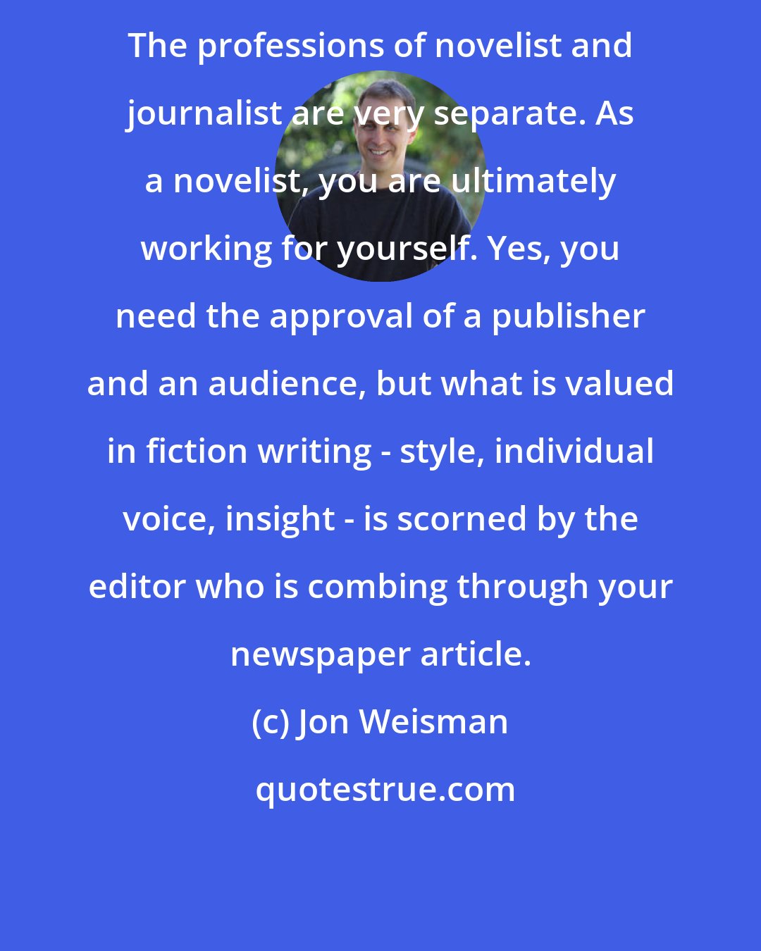 Jon Weisman: The professions of novelist and journalist are very separate. As a novelist, you are ultimately working for yourself. Yes, you need the approval of a publisher and an audience, but what is valued in fiction writing - style, individual voice, insight - is scorned by the editor who is combing through your newspaper article.