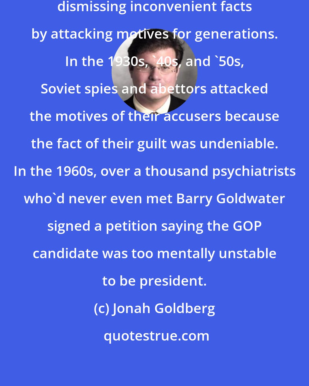 Jonah Goldberg: Liberals and leftists have been dismissing inconvenient facts by attacking motives for generations. In the 1930s, '40s, and '50s, Soviet spies and abettors attacked the motives of their accusers because the fact of their guilt was undeniable. In the 1960s, over a thousand psychiatrists who'd never even met Barry Goldwater signed a petition saying the GOP candidate was too mentally unstable to be president.
