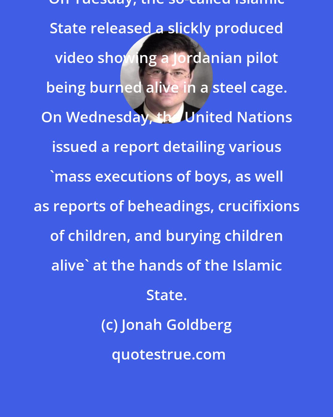 Jonah Goldberg: On Tuesday, the so-called Islamic State released a slickly produced video showing a Jordanian pilot being burned alive in a steel cage. On Wednesday, the United Nations issued a report detailing various 'mass executions of boys, as well as reports of beheadings, crucifixions of children, and burying children alive' at the hands of the Islamic State.