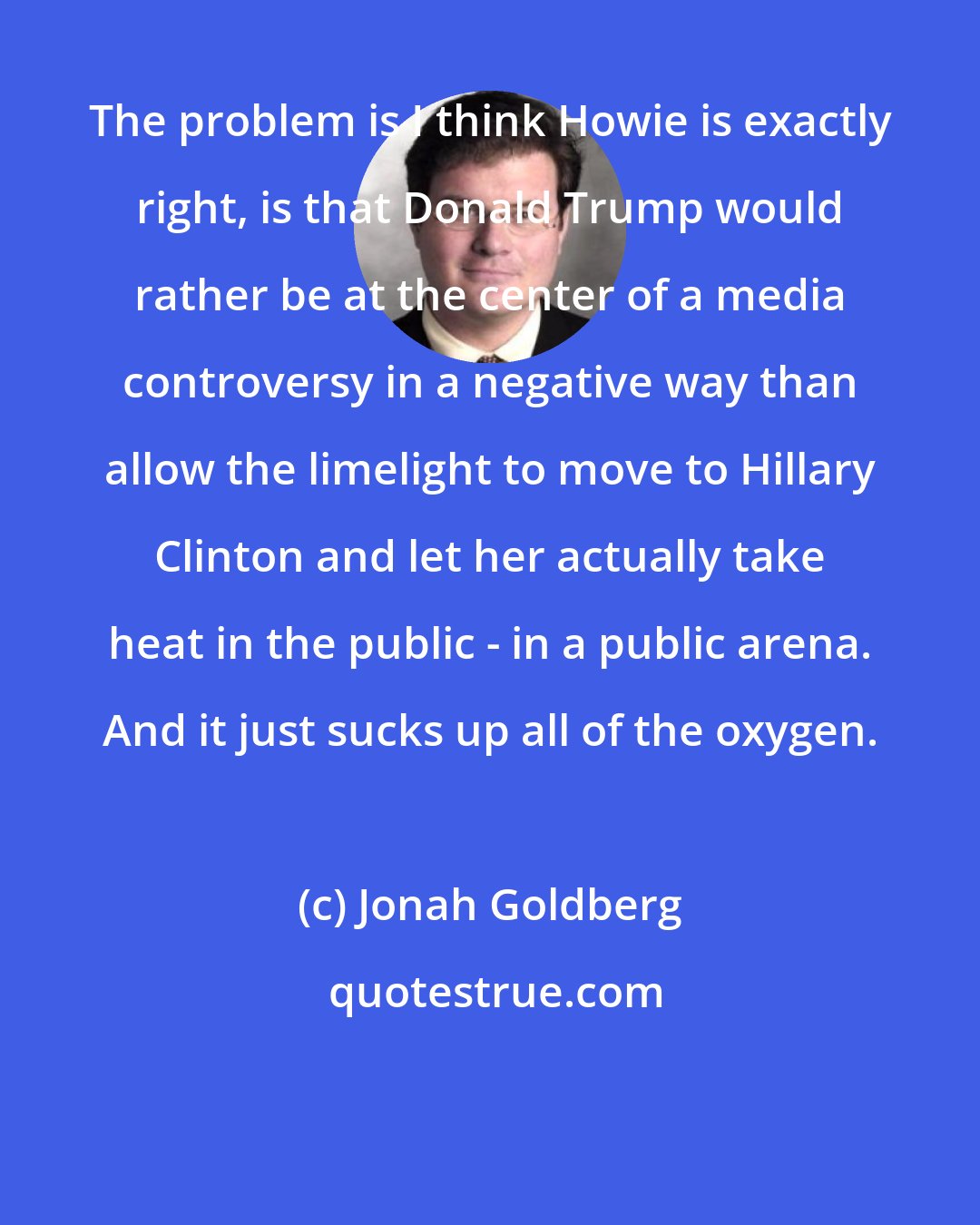Jonah Goldberg: The problem is I think Howie is exactly right, is that Donald Trump would rather be at the center of a media controversy in a negative way than allow the limelight to move to Hillary Clinton and let her actually take heat in the public - in a public arena. And it just sucks up all of the oxygen.