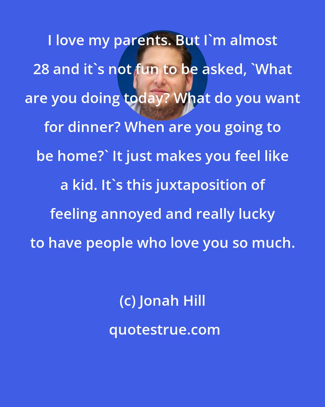 Jonah Hill: I love my parents. But I'm almost 28 and it's not fun to be asked, 'What are you doing today? What do you want for dinner? When are you going to be home?' It just makes you feel like a kid. It's this juxtaposition of feeling annoyed and really lucky to have people who love you so much.