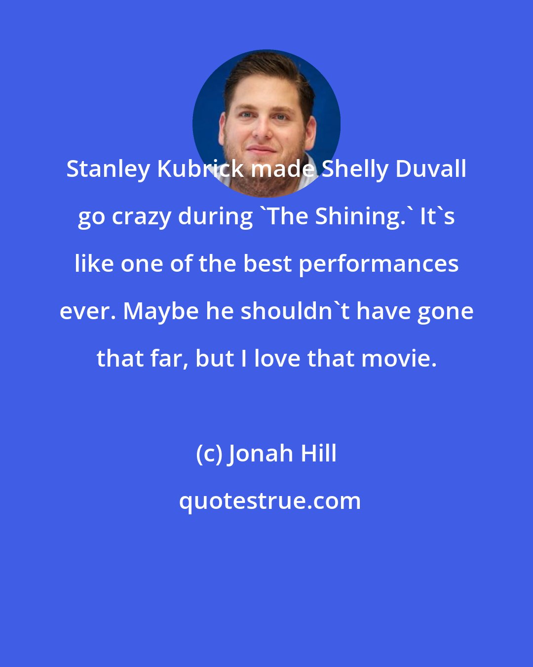 Jonah Hill: Stanley Kubrick made Shelly Duvall go crazy during 'The Shining.' It's like one of the best performances ever. Maybe he shouldn't have gone that far, but I love that movie.