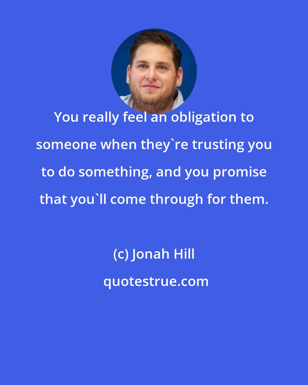 Jonah Hill: You really feel an obligation to someone when they're trusting you to do something, and you promise that you'll come through for them.