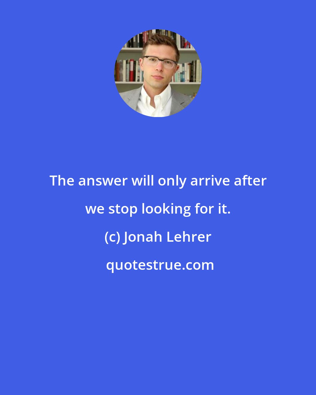 Jonah Lehrer: The answer will only arrive after we stop looking for it.