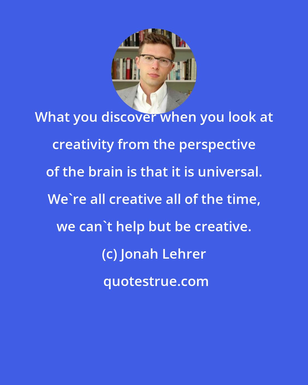 Jonah Lehrer: What you discover when you look at creativity from the perspective of the brain is that it is universal. We're all creative all of the time, we can't help but be creative.