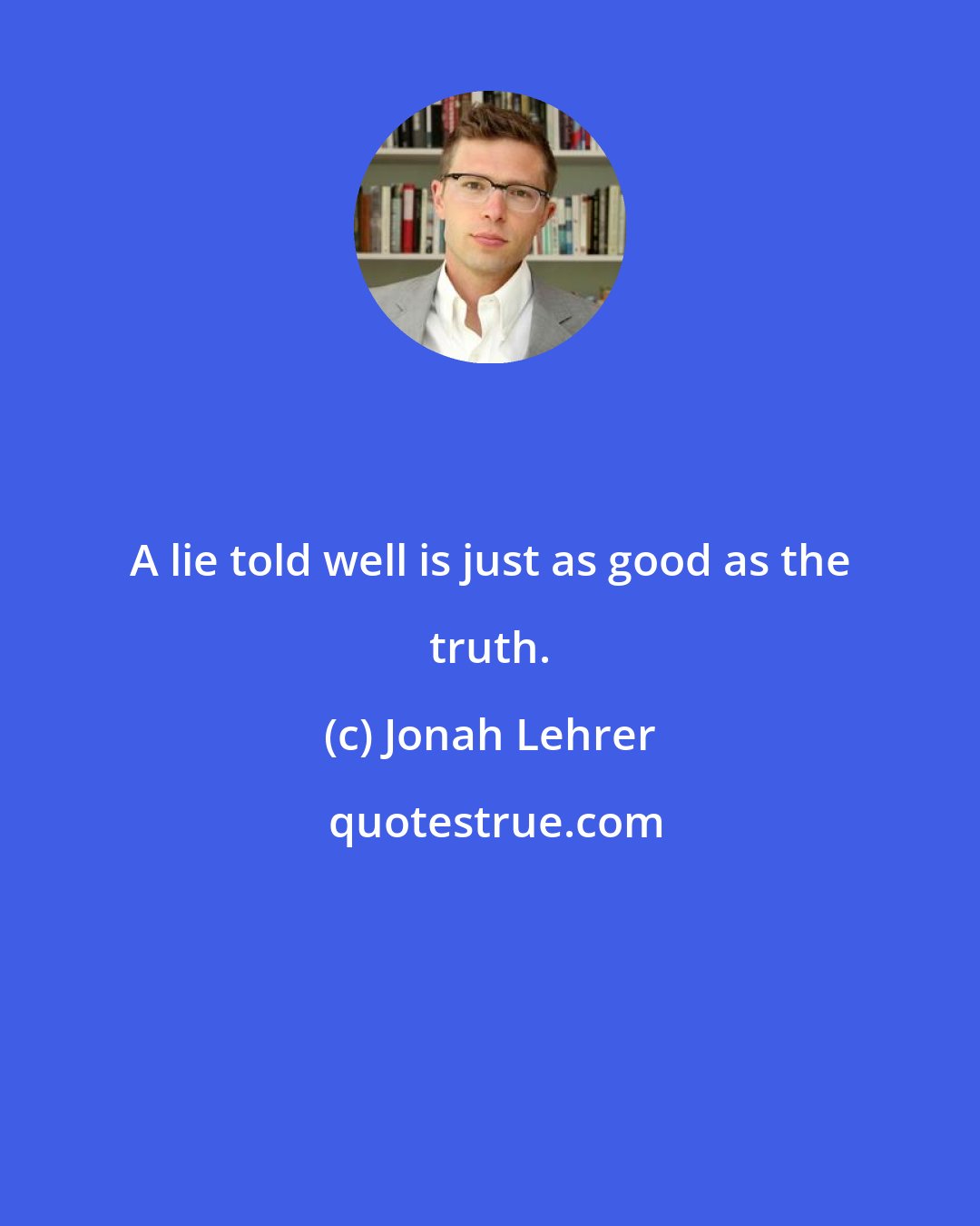 Jonah Lehrer: A lie told well is just as good as the truth.