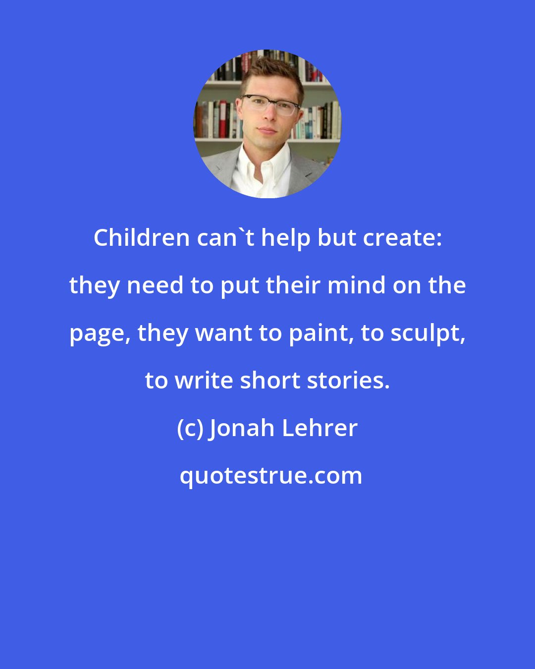 Jonah Lehrer: Children can't help but create: they need to put their mind on the page, they want to paint, to sculpt, to write short stories.