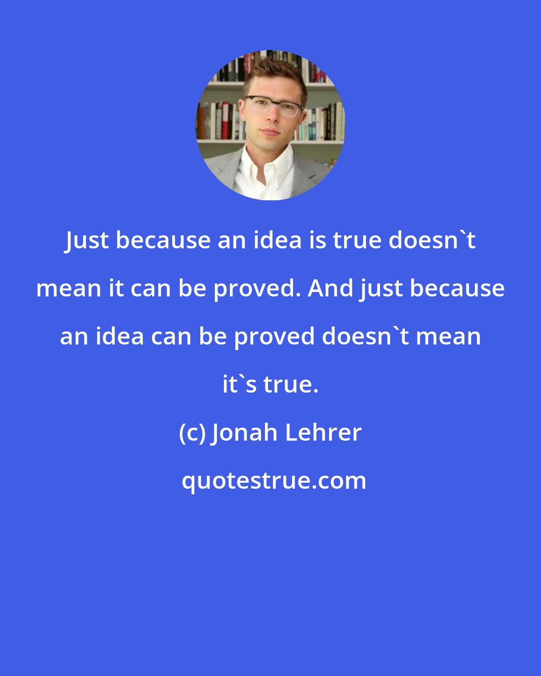 Jonah Lehrer: Just because an idea is true doesn't mean it can be proved. And just because an idea can be proved doesn't mean it's true.