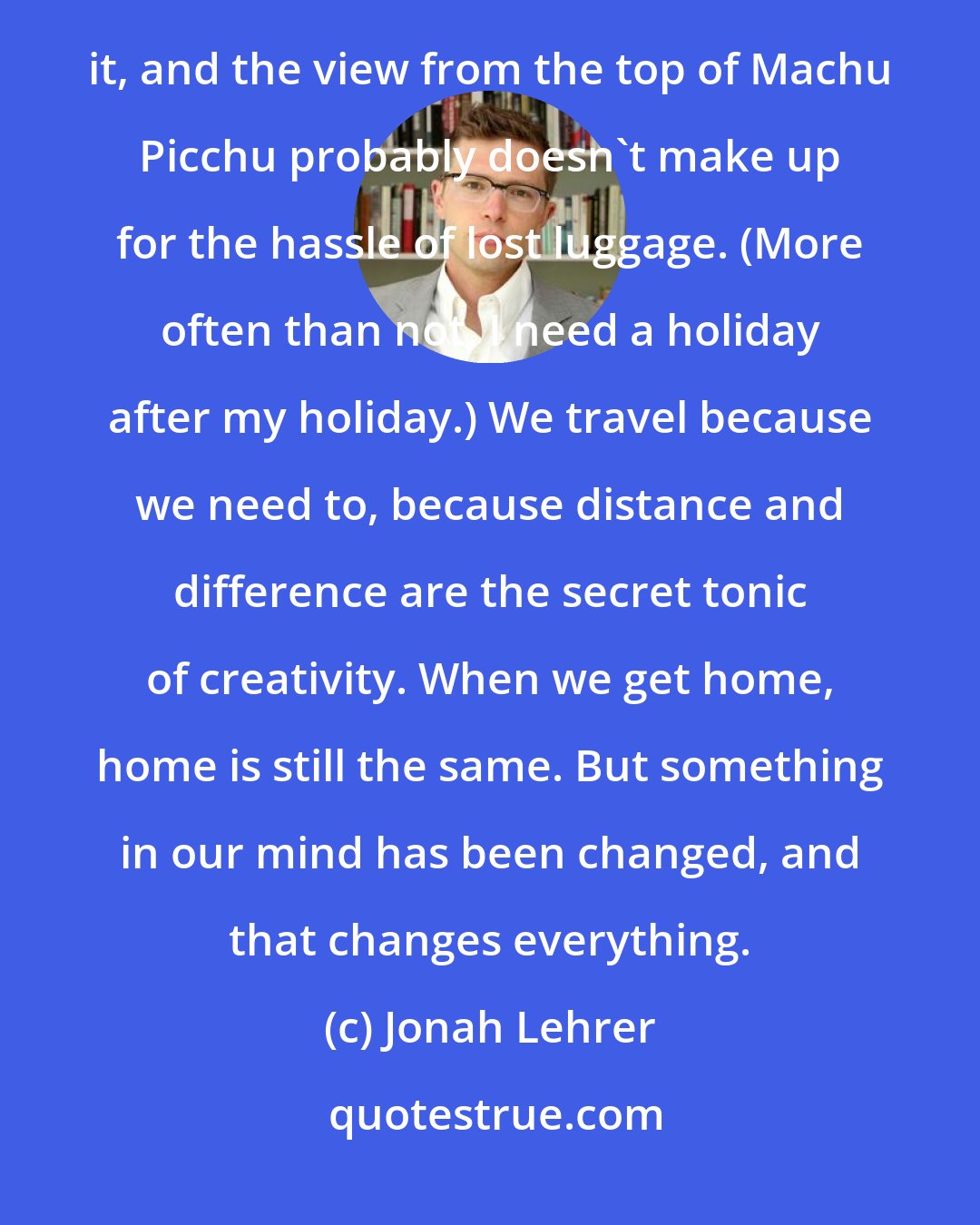 Jonah Lehrer: So let's not pretend that travel is always fun. We don't spend 10 hours lost in the Louvre because we like it, and the view from the top of Machu Picchu probably doesn't make up for the hassle of lost luggage. (More often than not, I need a holiday after my holiday.) We travel because we need to, because distance and difference are the secret tonic of creativity. When we get home, home is still the same. But something in our mind has been changed, and that changes everything.