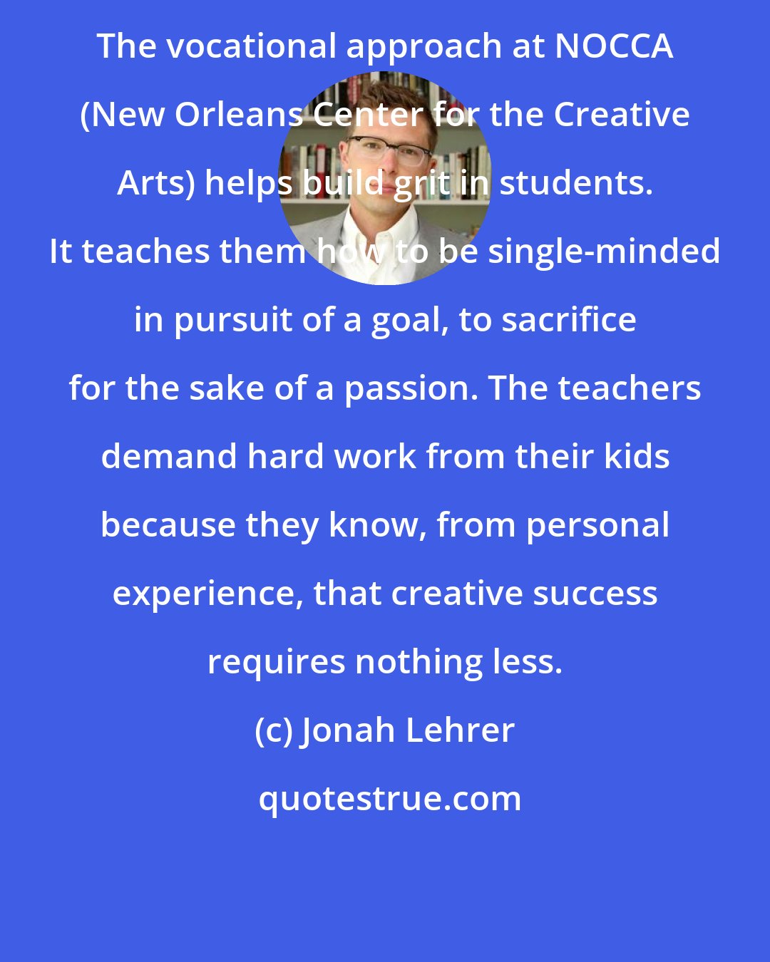 Jonah Lehrer: The vocational approach at NOCCA (New Orleans Center for the Creative Arts) helps build grit in students. It teaches them how to be single-minded in pursuit of a goal, to sacrifice for the sake of a passion. The teachers demand hard work from their kids because they know, from personal experience, that creative success requires nothing less.