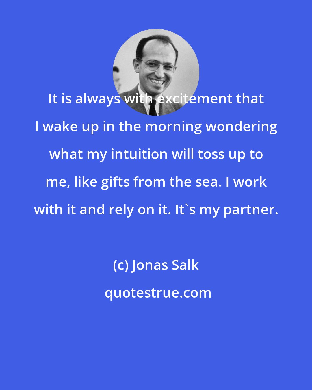 Jonas Salk: It is always with excitement that I wake up in the morning wondering what my intuition will toss up to me, like gifts from the sea. I work with it and rely on it. It's my partner.