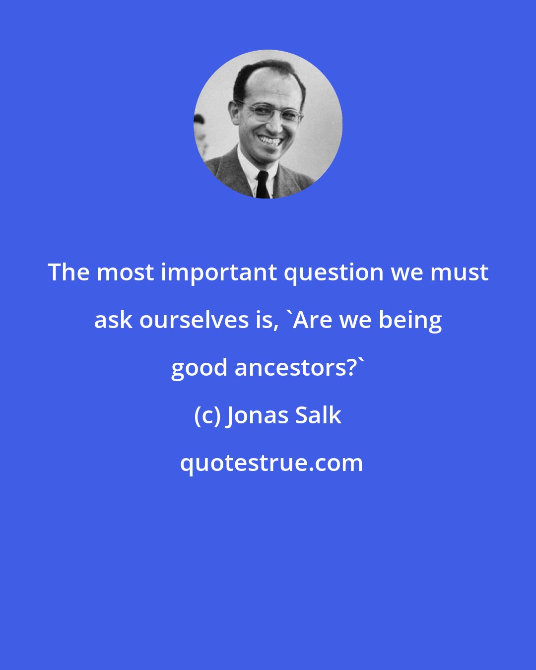 Jonas Salk: The most important question we must ask ourselves is, 'Are we being good ancestors?'