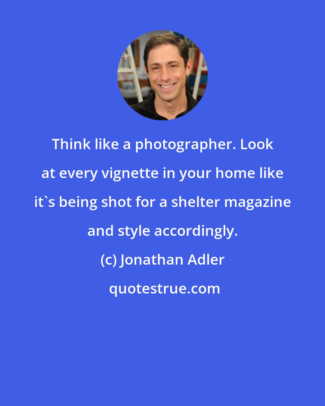 Jonathan Adler: Think like a photographer. Look at every vignette in your home like it's being shot for a shelter magazine and style accordingly.
