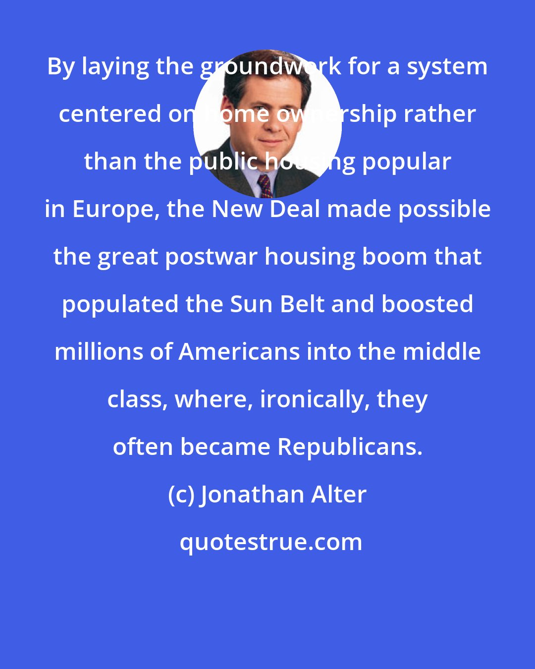 Jonathan Alter: By laying the groundwork for a system centered on home ownership rather than the public housing popular in Europe, the New Deal made possible the great postwar housing boom that populated the Sun Belt and boosted millions of Americans into the middle class, where, ironically, they often became Republicans.
