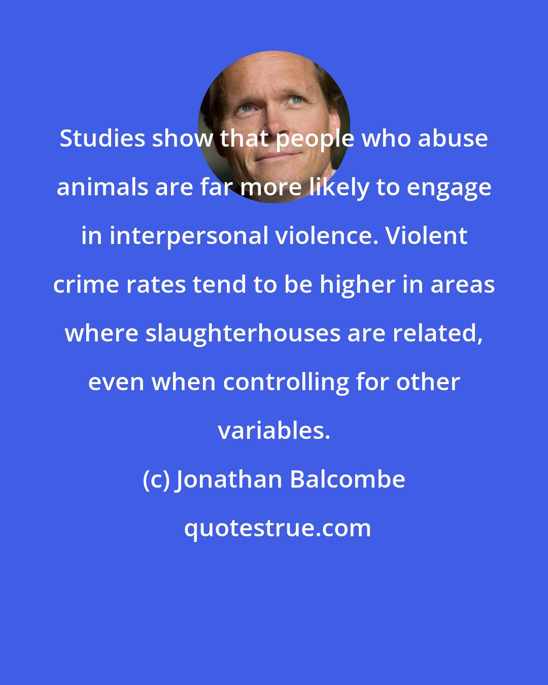 Jonathan Balcombe: Studies show that people who abuse animals are far more likely to engage in interpersonal violence. Violent crime rates tend to be higher in areas where slaughterhouses are related, even when controlling for other variables.