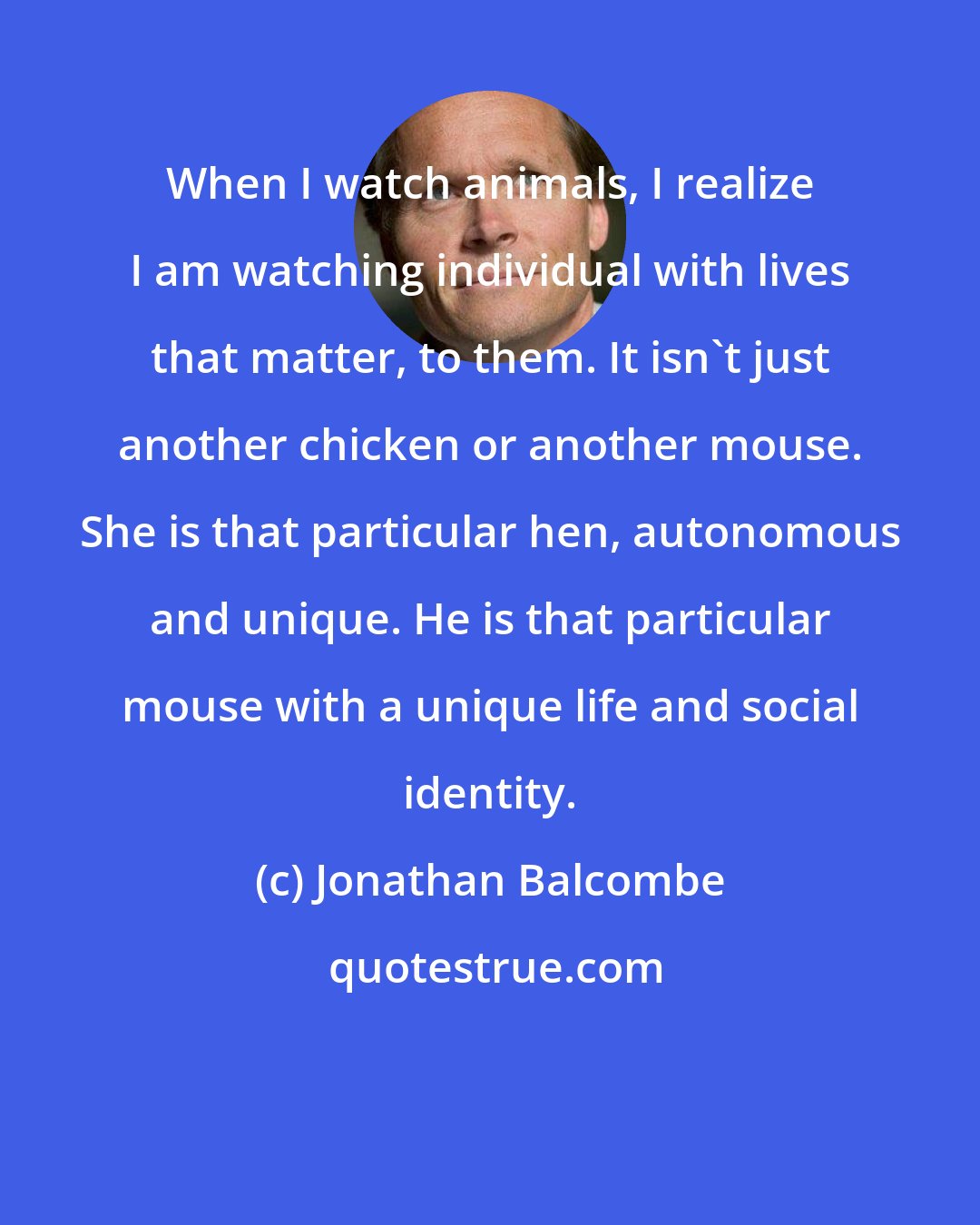 Jonathan Balcombe: When I watch animals, I realize I am watching individual with lives that matter, to them. It isn't just another chicken or another mouse. She is that particular hen, autonomous and unique. He is that particular mouse with a unique life and social identity.