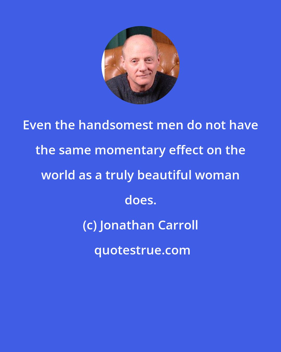 Jonathan Carroll: Even the handsomest men do not have the same momentary effect on the world as a truly beautiful woman does.
