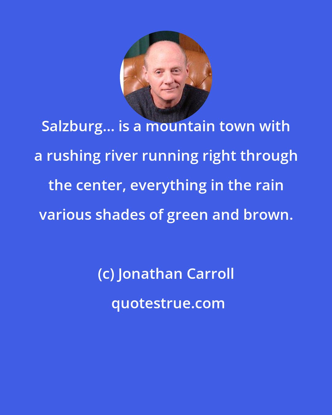 Jonathan Carroll: Salzburg... is a mountain town with a rushing river running right through the center, everything in the rain various shades of green and brown.