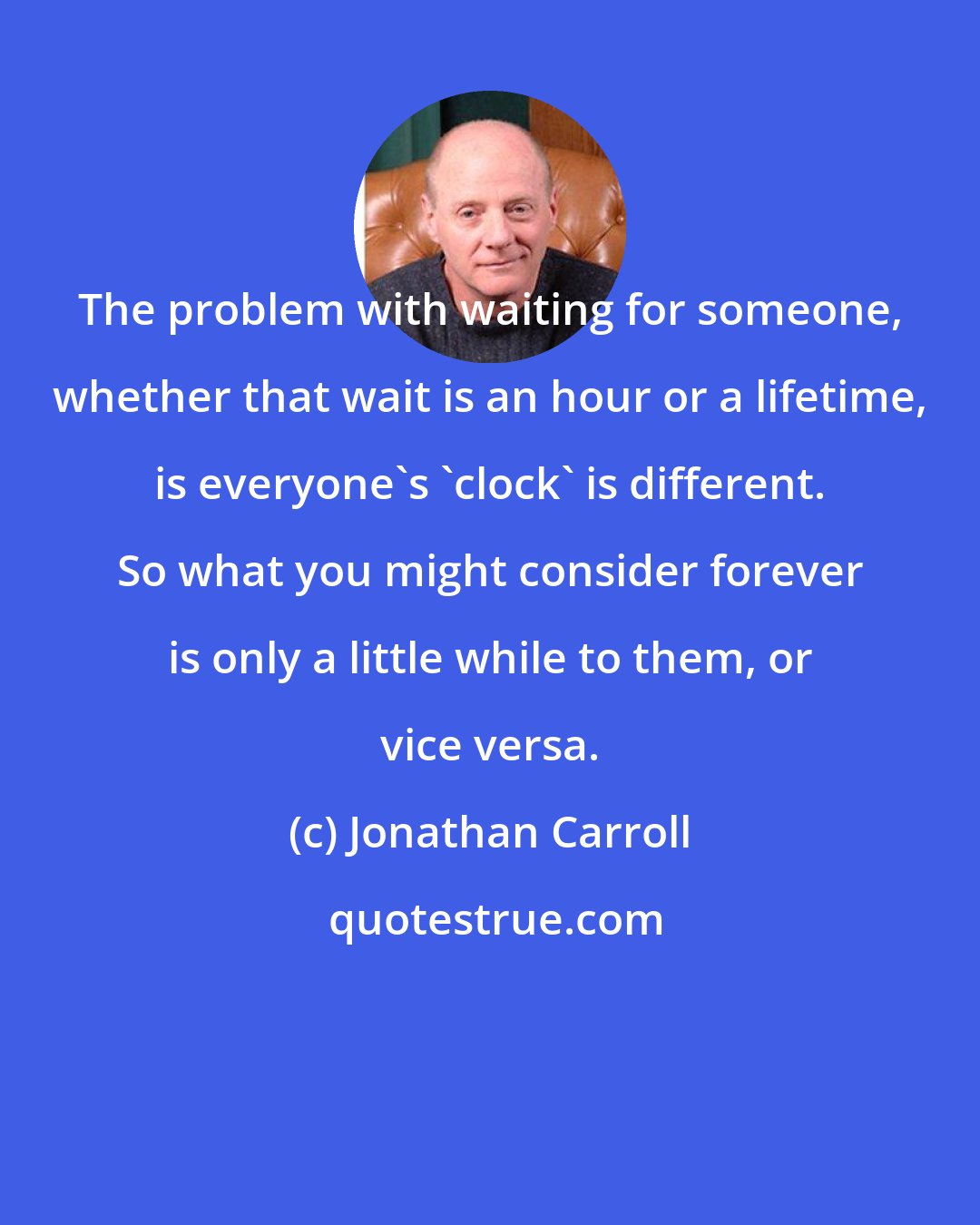 Jonathan Carroll: The problem with waiting for someone, whether that wait is an hour or a lifetime, is everyone's 'clock' is different. So what you might consider forever is only a little while to them, or vice versa.