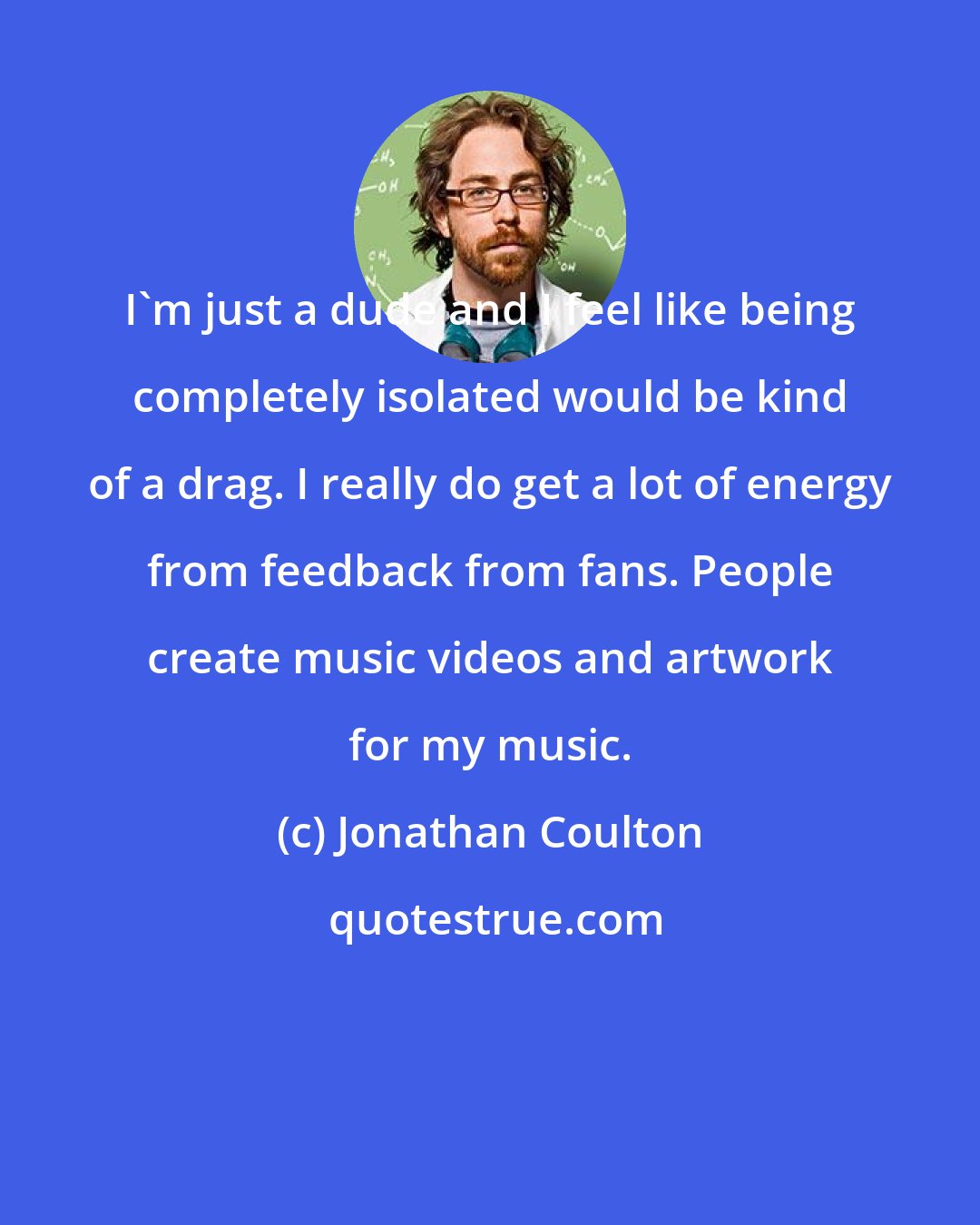 Jonathan Coulton: I'm just a dude and I feel like being completely isolated would be kind of a drag. I really do get a lot of energy from feedback from fans. People create music videos and artwork for my music.