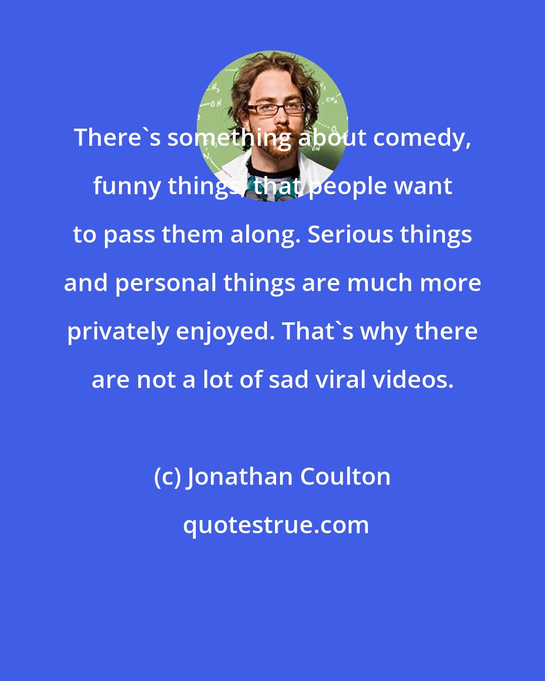 Jonathan Coulton: There's something about comedy, funny things, that people want to pass them along. Serious things and personal things are much more privately enjoyed. That's why there are not a lot of sad viral videos.
