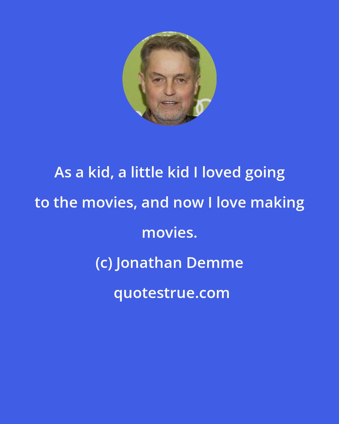 Jonathan Demme: As a kid, a little kid I loved going to the movies, and now I love making movies.