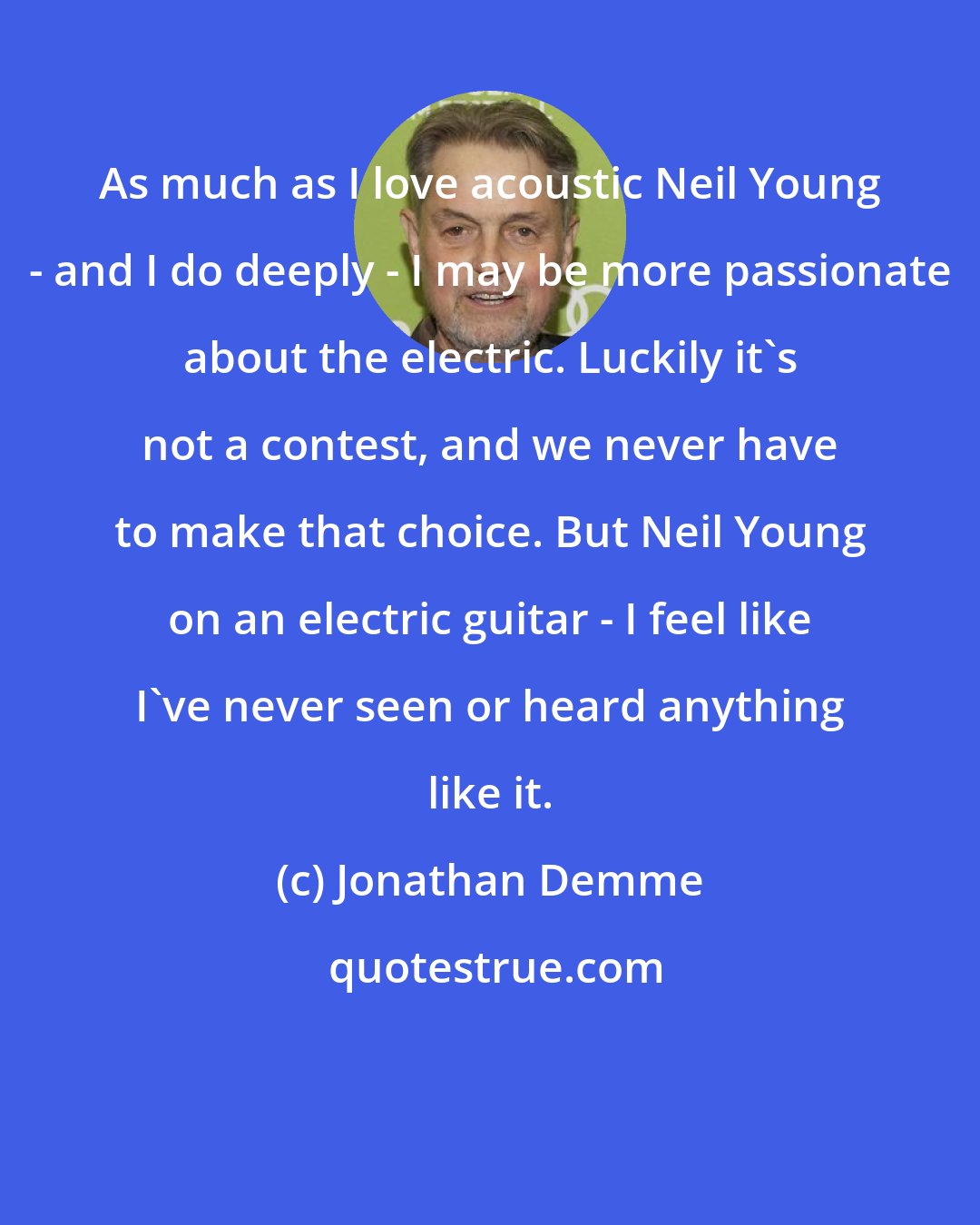 Jonathan Demme: As much as I love acoustic Neil Young - and I do deeply - I may be more passionate about the electric. Luckily it's not a contest, and we never have to make that choice. But Neil Young on an electric guitar - I feel like I've never seen or heard anything like it.