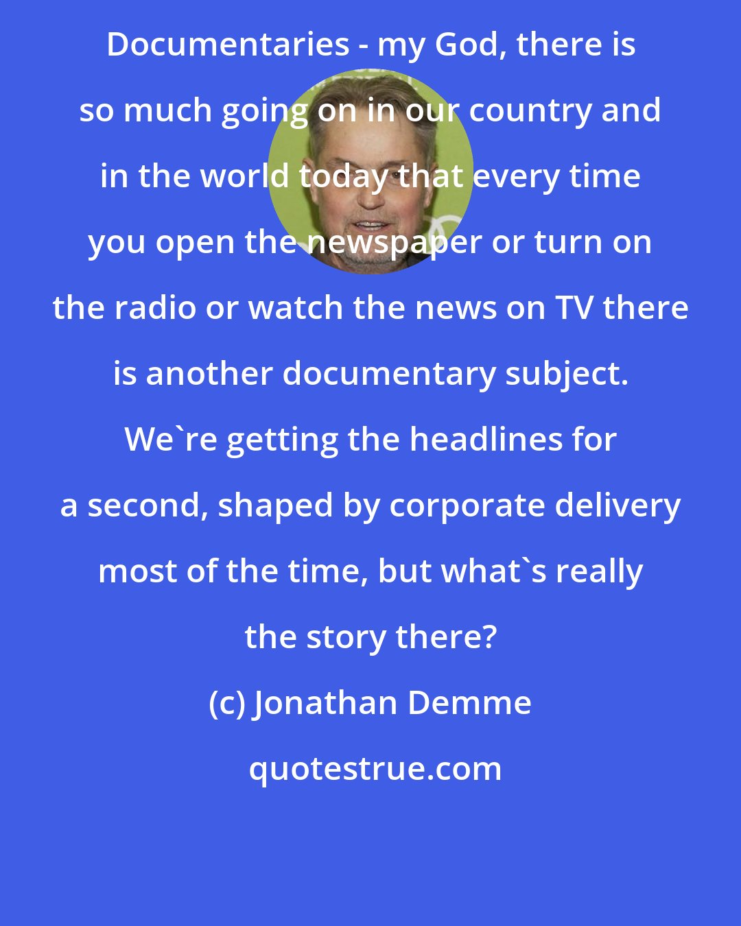 Jonathan Demme: Documentaries - my God, there is so much going on in our country and in the world today that every time you open the newspaper or turn on the radio or watch the news on TV there is another documentary subject. We're getting the headlines for a second, shaped by corporate delivery most of the time, but what's really the story there?