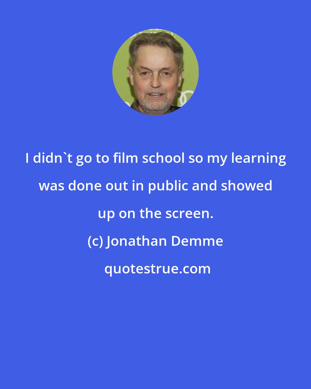 Jonathan Demme: I didn't go to film school so my learning was done out in public and showed up on the screen.