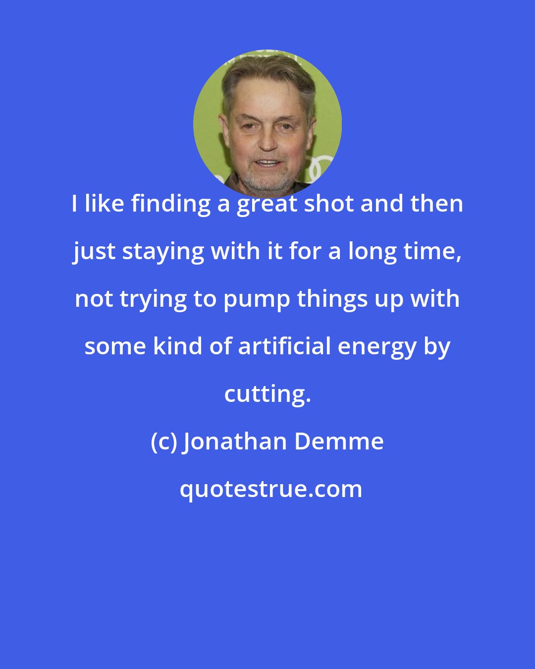 Jonathan Demme: I like finding a great shot and then just staying with it for a long time, not trying to pump things up with some kind of artificial energy by cutting.