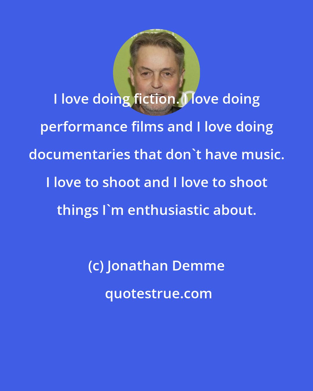 Jonathan Demme: I love doing fiction. I love doing performance films and I love doing documentaries that don't have music. I love to shoot and I love to shoot things I'm enthusiastic about.