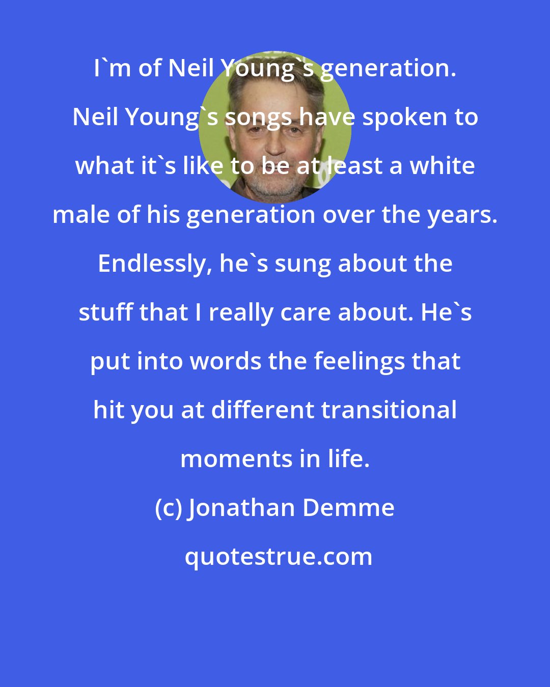 Jonathan Demme: I'm of Neil Young's generation. Neil Young's songs have spoken to what it's like to be at least a white male of his generation over the years. Endlessly, he's sung about the stuff that I really care about. He's put into words the feelings that hit you at different transitional moments in life.