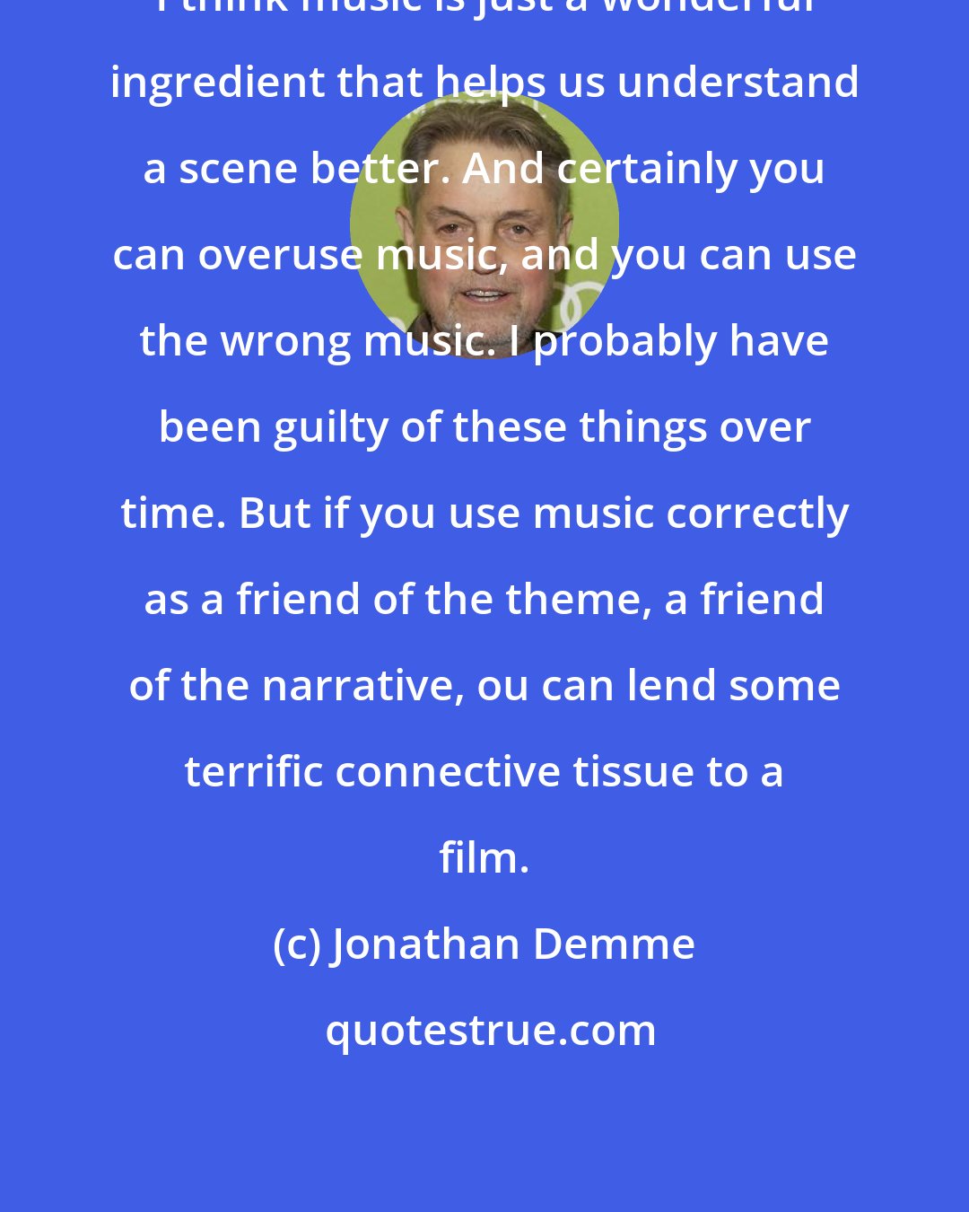 Jonathan Demme: I think music is just a wonderful ingredient that helps us understand a scene better. And certainly you can overuse music, and you can use the wrong music. I probably have been guilty of these things over time. But if you use music correctly as a friend of the theme, a friend of the narrative, ou can lend some terrific connective tissue to a film.