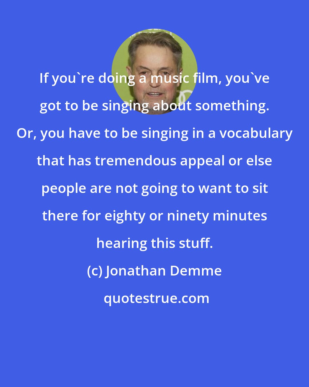 Jonathan Demme: If you're doing a music film, you've got to be singing about something. Or, you have to be singing in a vocabulary that has tremendous appeal or else people are not going to want to sit there for eighty or ninety minutes hearing this stuff.