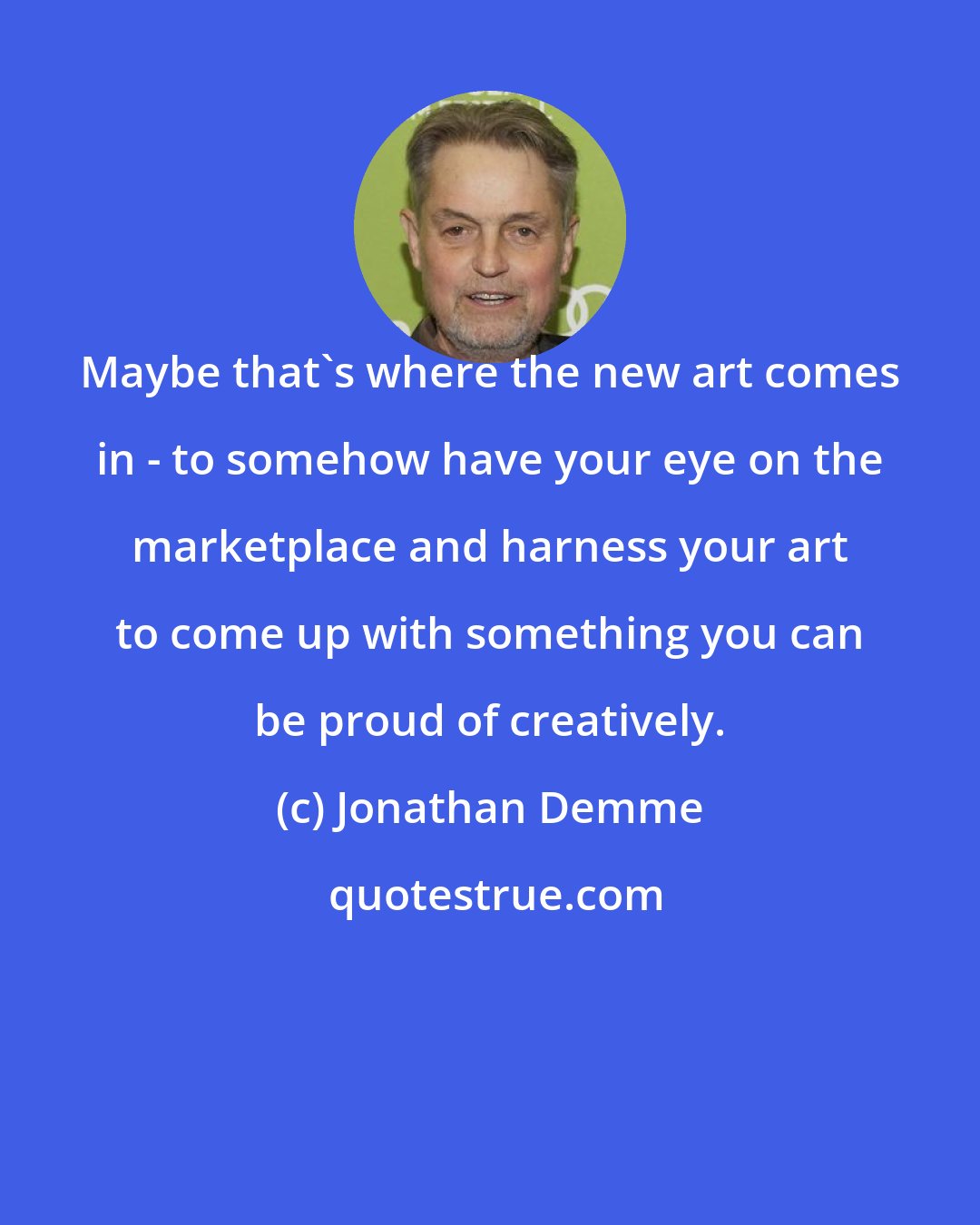 Jonathan Demme: Maybe that's where the new art comes in - to somehow have your eye on the marketplace and harness your art to come up with something you can be proud of creatively.
