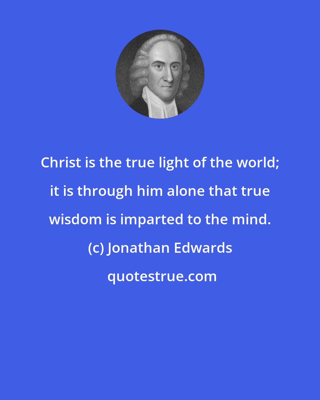 Jonathan Edwards: Christ is the true light of the world; it is through him alone that true wisdom is imparted to the mind.
