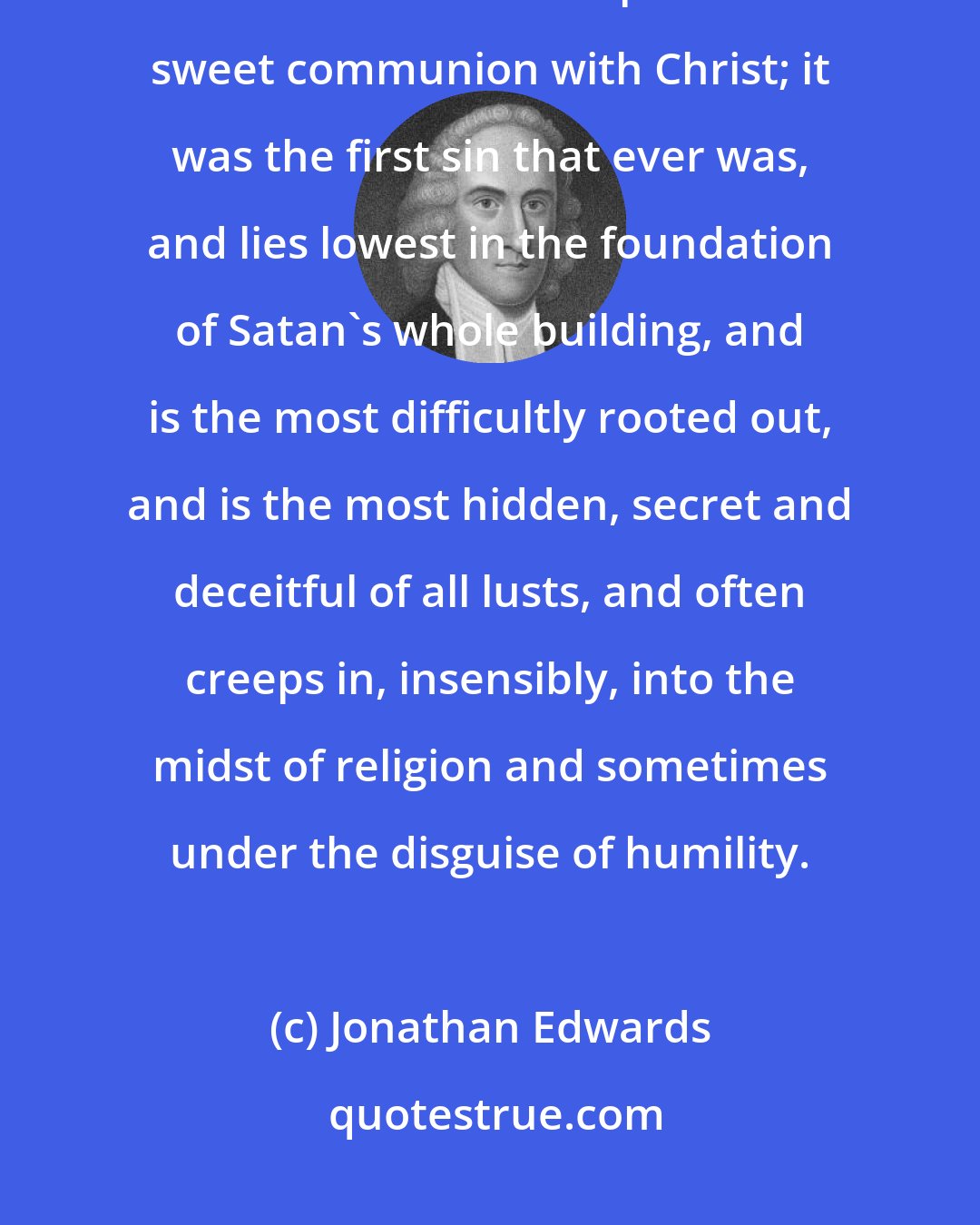 Jonathan Edwards: Remember that pride is the worst viper that is in the heart, the greatest disturber of the soul's peace and sweet communion with Christ; it was the first sin that ever was, and lies lowest in the foundation of Satan's whole building, and is the most difficultly rooted out, and is the most hidden, secret and deceitful of all lusts, and often creeps in, insensibly, into the midst of religion and sometimes under the disguise of humility.