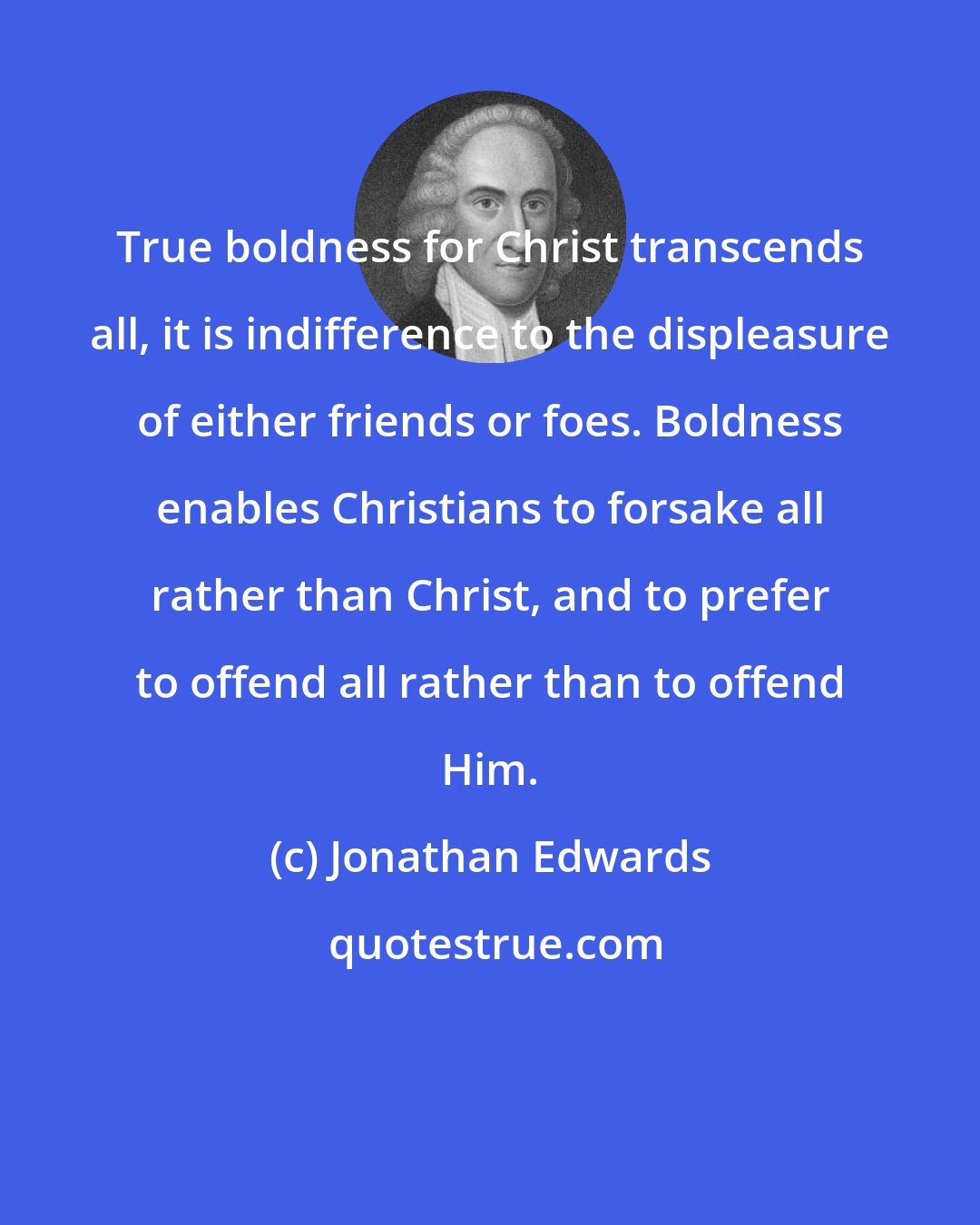 Jonathan Edwards: True boldness for Christ transcends all, it is indifference to the displeasure of either friends or foes. Boldness enables Christians to forsake all rather than Christ, and to prefer to offend all rather than to offend Him.