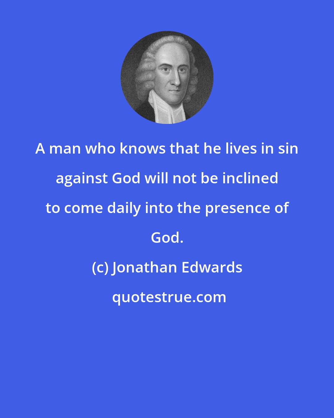 Jonathan Edwards: A man who knows that he lives in sin against God will not be inclined to come daily into the presence of God.