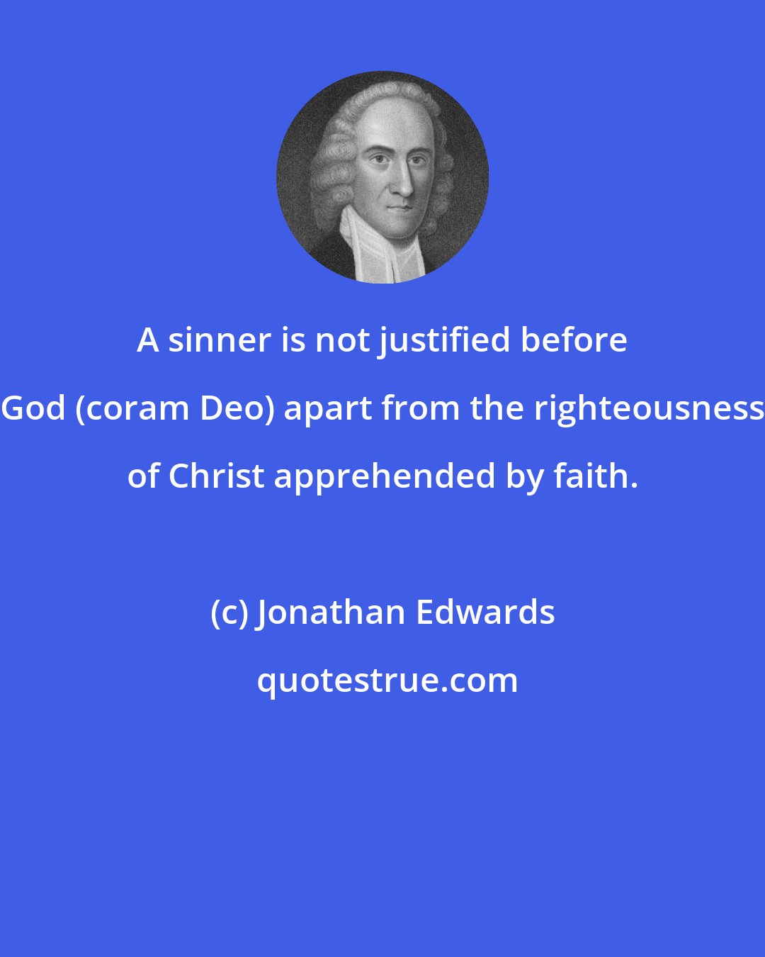 Jonathan Edwards: A sinner is not justified before God (coram Deo) apart from the righteousness of Christ apprehended by faith.