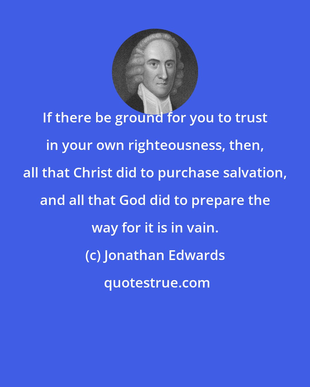 Jonathan Edwards: If there be ground for you to trust in your own righteousness, then, all that Christ did to purchase salvation, and all that God did to prepare the way for it is in vain.